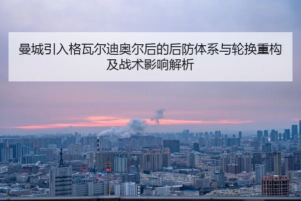 曼城引入格瓦尔迪奥尔后的后防体系与轮换重构及战术影响解析
