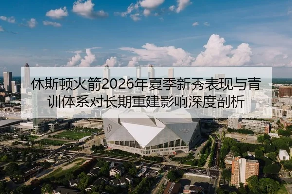 休斯顿火箭2026年夏季新秀表现与青训体系对长期重建影响深度剖析